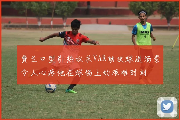 费兰口型引热议求VAR助攻球进场景令人心疼他在球场上的艰难时刻