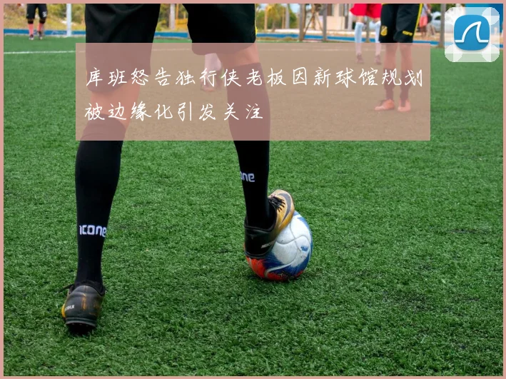 库班怒告独行侠老板因新球馆规划被边缘化引发关注