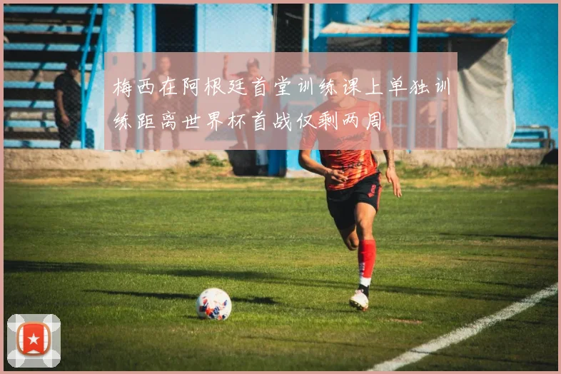 梅西在阿根廷首堂训练课上单独训练距离世界杯首战仅剩两周