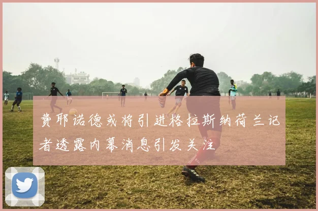 费耶诺德或将引进格拉斯纳荷兰记者透露内幕消息引发关注