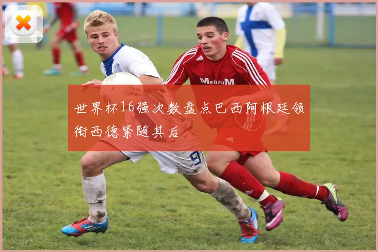 世界杯16强次数盘点巴西阿根廷领衔西德紧随其后