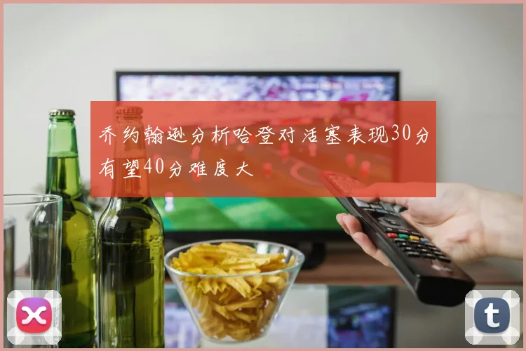 乔约翰逊分析哈登对活塞表现30分有望40分难度大
