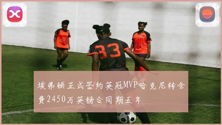 埃弗顿正式签约英冠MVP哈克尼转会费2450万英镑合同期五年