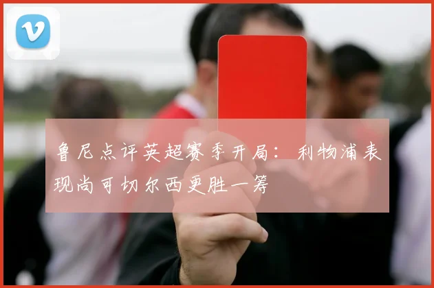 鲁尼点评英超赛季开局：利物浦表现尚可切尔西更胜一筹