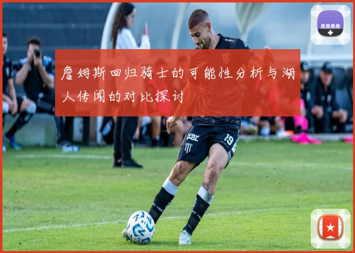 詹姆斯回归骑士的可能性分析与湖人传闻的对比探讨