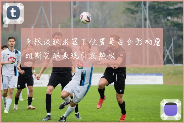 李根谈狄龙篮下位置是否会影响詹姆斯罚球表现引发热议