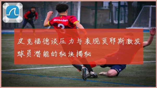 皮克福德谈压力与表现莫耶斯激发球员潜能的秘诀揭秘