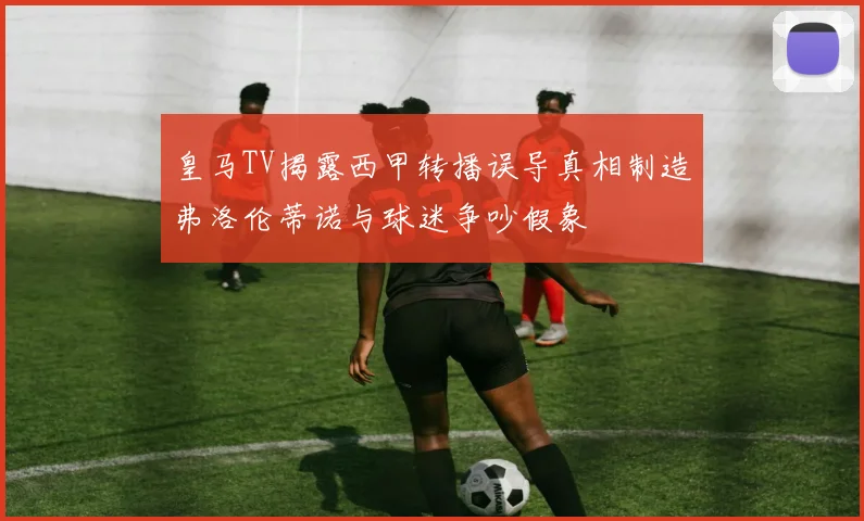 皇马TV揭露西甲转播误导真相制造弗洛伦蒂诺与球迷争吵假象